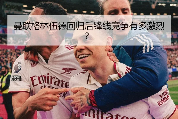 曼联格林伍德回归后锋线竞争有多激烈？
